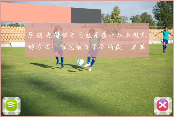 原创 老鹰似乎已经用勇士从未做到的方式，彻底激活了乔纳森・库明加