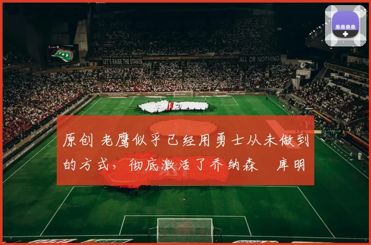 原创 老鹰似乎已经用勇士从未做到的方式，彻底激活了乔纳森・库明加