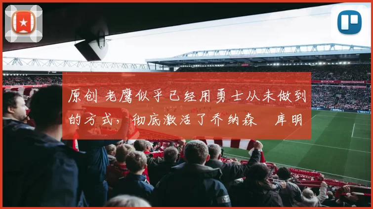 原创 老鹰似乎已经用勇士从未做到的方式，彻底激活了乔纳森・库明加