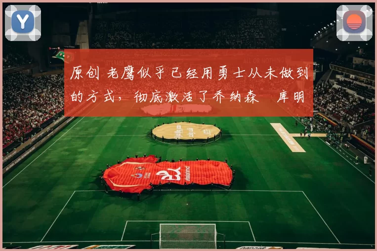 原创 老鹰似乎已经用勇士从未做到的方式,彻底激活了乔纳森・库明加