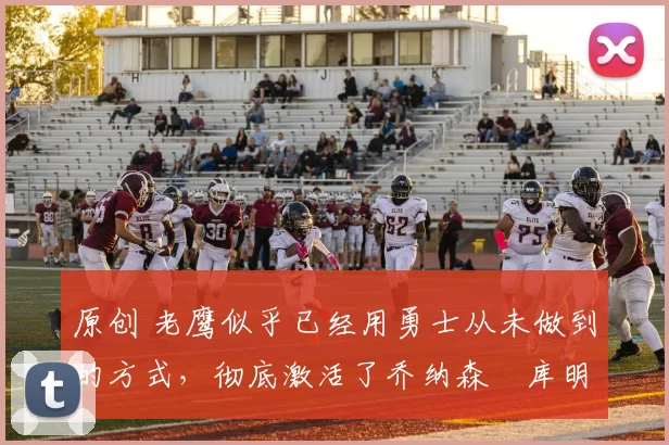 原创 老鹰似乎已经用勇士从未做到的方式，彻底激活了乔纳森・库明加