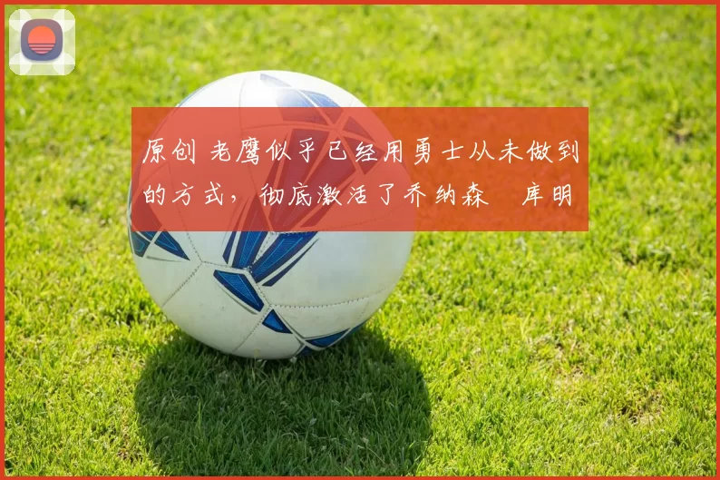 原创 老鹰似乎已经用勇士从未做到的方式，彻底激活了乔纳森・库明加