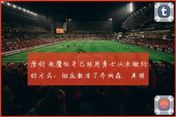 原创 老鹰似乎已经用勇士从未做到的方式,彻底激活了乔纳森・库明加