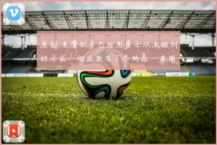 原创 老鹰似乎已经用勇士从未做到的方式，彻底激活了乔纳森・库明加