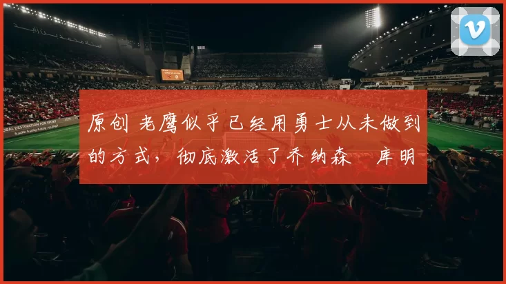 原创 老鹰似乎已经用勇士从未做到的方式，彻底激活了乔纳森・库明加