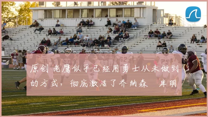 原创 老鹰似乎已经用勇士从未做到的方式,彻底激活了乔纳森・库明加