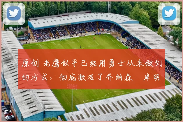 原创 老鹰似乎已经用勇士从未做到的方式,彻底激活了乔纳森・库明加