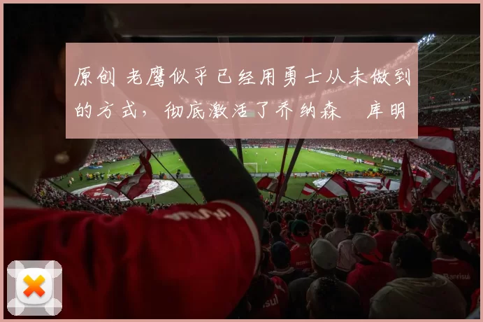 原创 老鹰似乎已经用勇士从未做到的方式，彻底激活了乔纳森・库明加