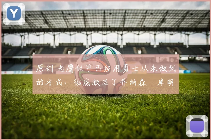 原创 老鹰似乎已经用勇士从未做到的方式，彻底激活了乔纳森・库明加