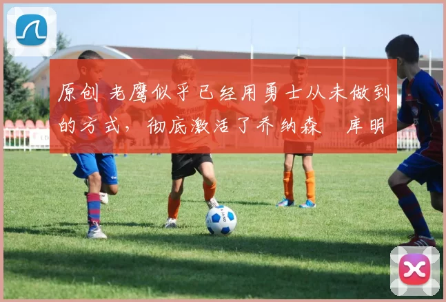 原创 老鹰似乎已经用勇士从未做到的方式，彻底激活了乔纳森・库明加