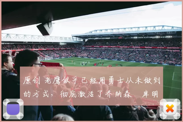 原创 老鹰似乎已经用勇士从未做到的方式,彻底激活了乔纳森・库明加