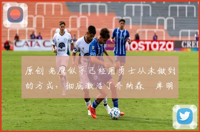 原创 老鹰似乎已经用勇士从未做到的方式,彻底激活了乔纳森・库明加