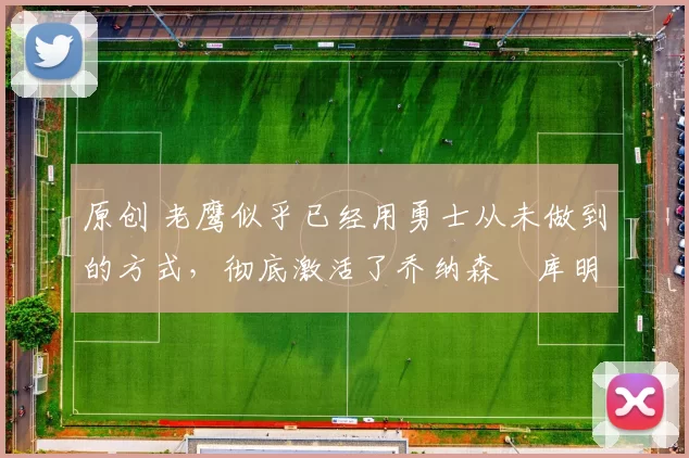 原创 老鹰似乎已经用勇士从未做到的方式，彻底激活了乔纳森・库明加