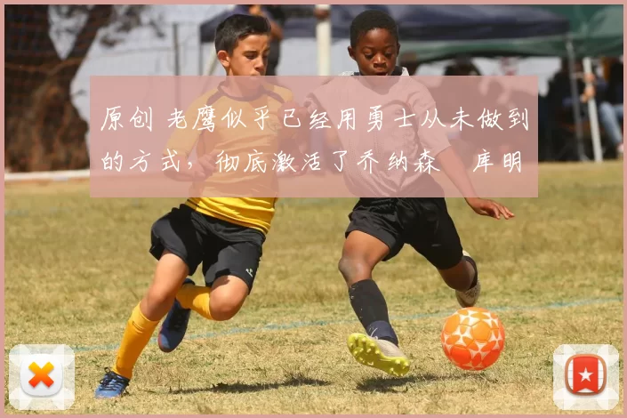 原创 老鹰似乎已经用勇士从未做到的方式，彻底激活了乔纳森・库明加