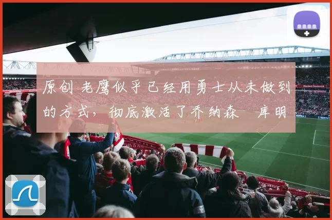 原创 老鹰似乎已经用勇士从未做到的方式,彻底激活了乔纳森・库明加