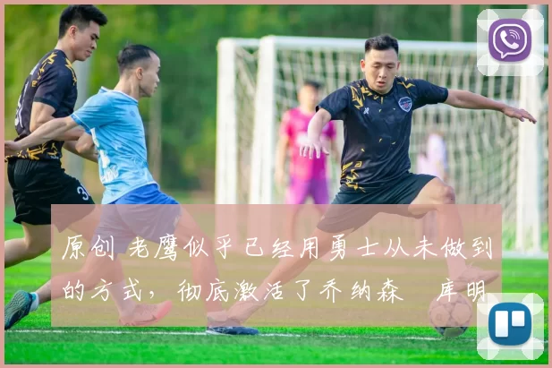 原创 老鹰似乎已经用勇士从未做到的方式,彻底激活了乔纳森・库明加