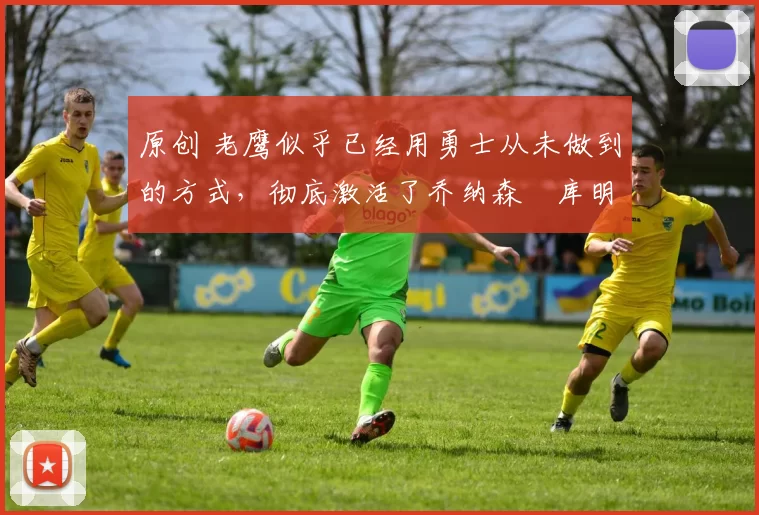 原创 老鹰似乎已经用勇士从未做到的方式，彻底激活了乔纳森・库明加