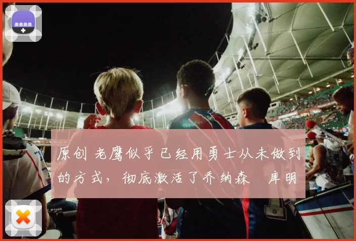 原创 老鹰似乎已经用勇士从未做到的方式,彻底激活了乔纳森・库明加