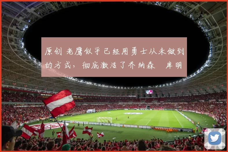 原创 老鹰似乎已经用勇士从未做到的方式，彻底激活了乔纳森・库明加