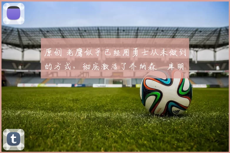 原创 老鹰似乎已经用勇士从未做到的方式,彻底激活了乔纳森・库明加