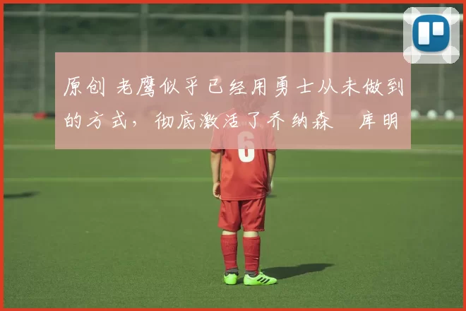 原创 老鹰似乎已经用勇士从未做到的方式,彻底激活了乔纳森・库明加