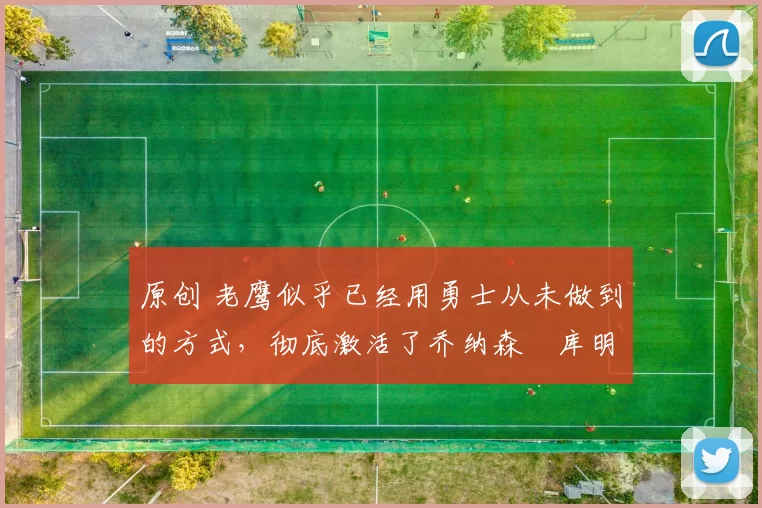 原创 老鹰似乎已经用勇士从未做到的方式，彻底激活了乔纳森・库明加