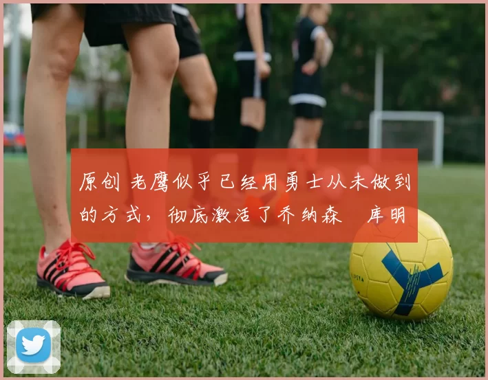 原创 老鹰似乎已经用勇士从未做到的方式，彻底激活了乔纳森・库明加