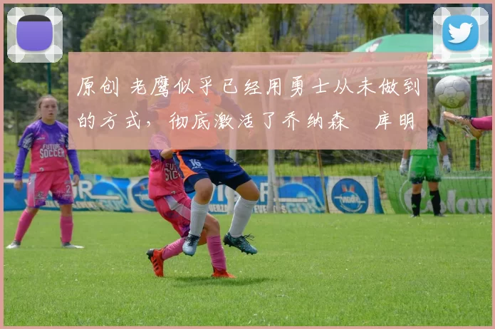 原创 老鹰似乎已经用勇士从未做到的方式，彻底激活了乔纳森・库明加