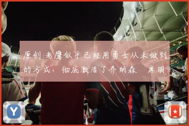 原创 老鹰似乎已经用勇士从未做到的方式，彻底激活了乔纳森・库明加