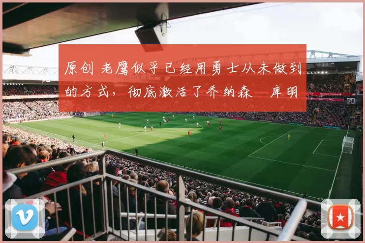 原创 老鹰似乎已经用勇士从未做到的方式，彻底激活了乔纳森・库明加