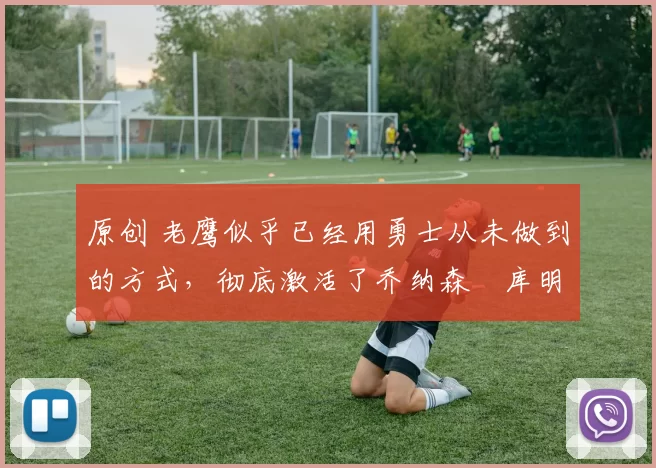 原创 老鹰似乎已经用勇士从未做到的方式，彻底激活了乔纳森・库明加