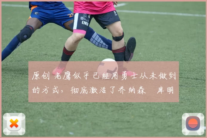 原创 老鹰似乎已经用勇士从未做到的方式，彻底激活了乔纳森・库明加