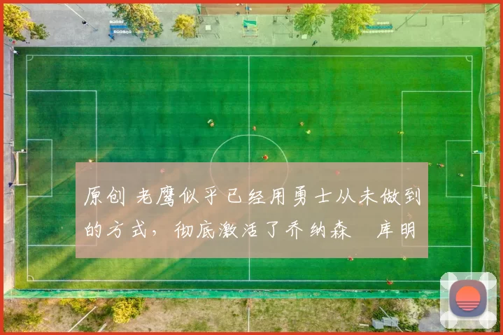 原创 老鹰似乎已经用勇士从未做到的方式，彻底激活了乔纳森・库明加