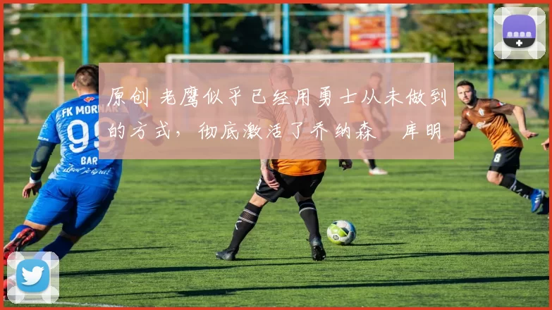 原创 老鹰似乎已经用勇士从未做到的方式，彻底激活了乔纳森・库明加