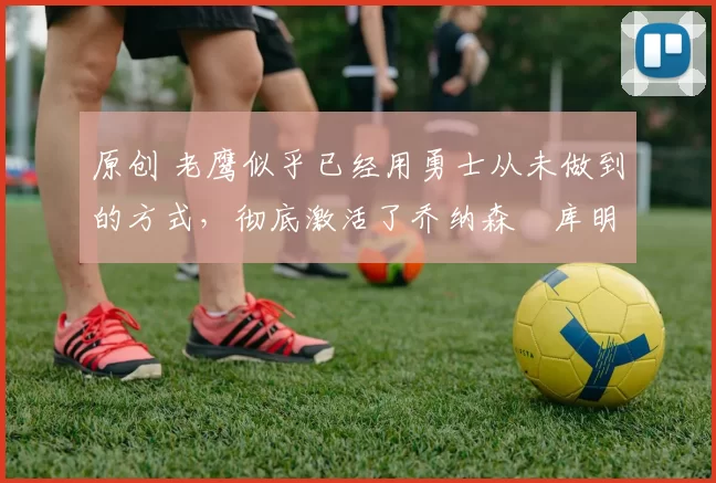 原创 老鹰似乎已经用勇士从未做到的方式,彻底激活了乔纳森・库明加