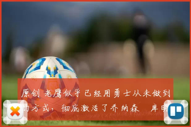 原创 老鹰似乎已经用勇士从未做到的方式，彻底激活了乔纳森・库明加