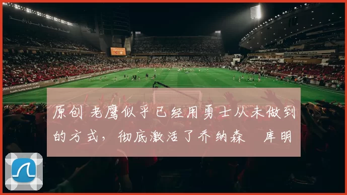 原创 老鹰似乎已经用勇士从未做到的方式,彻底激活了乔纳森・库明加