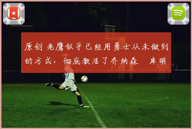 原创 老鹰似乎已经用勇士从未做到的方式，彻底激活了乔纳森・库明加