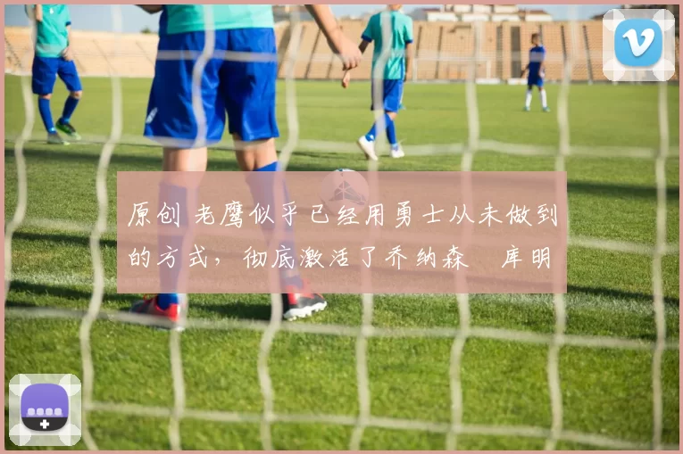 原创 老鹰似乎已经用勇士从未做到的方式,彻底激活了乔纳森・库明加