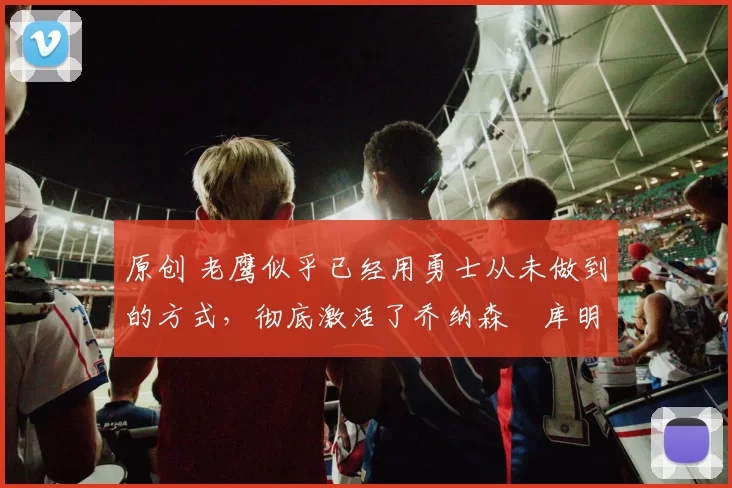 原创 老鹰似乎已经用勇士从未做到的方式,彻底激活了乔纳森・库明加