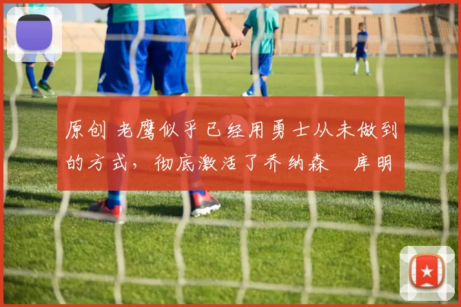 原创 老鹰似乎已经用勇士从未做到的方式,彻底激活了乔纳森・库明加