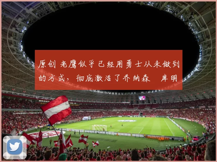 原创 老鹰似乎已经用勇士从未做到的方式，彻底激活了乔纳森・库明加