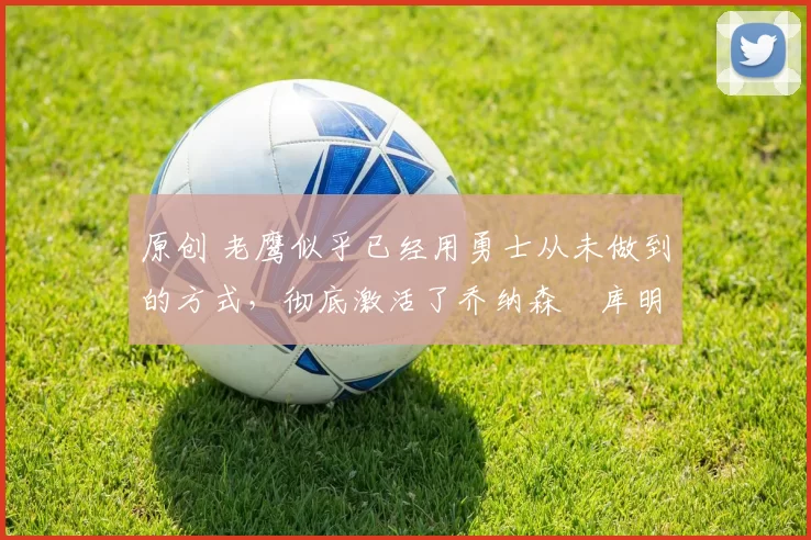 原创 老鹰似乎已经用勇士从未做到的方式，彻底激活了乔纳森・库明加