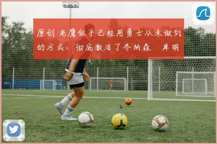 原创 老鹰似乎已经用勇士从未做到的方式，彻底激活了乔纳森・库明加