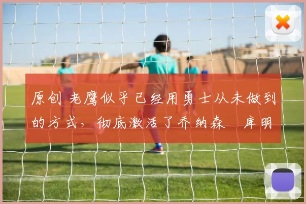 原创 老鹰似乎已经用勇士从未做到的方式，彻底激活了乔纳森・库明加