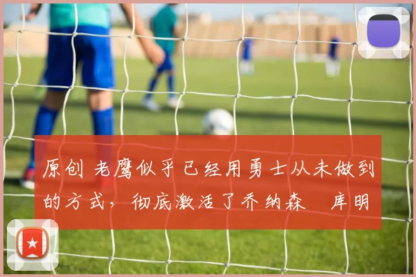 原创 老鹰似乎已经用勇士从未做到的方式，彻底激活了乔纳森・库明加