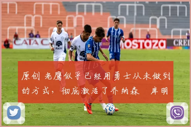 原创 老鹰似乎已经用勇士从未做到的方式,彻底激活了乔纳森・库明加