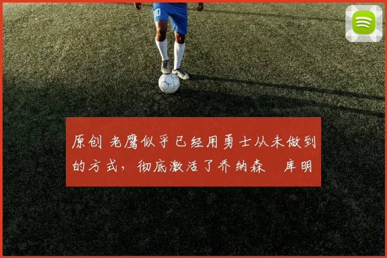 原创 老鹰似乎已经用勇士从未做到的方式,彻底激活了乔纳森・库明加