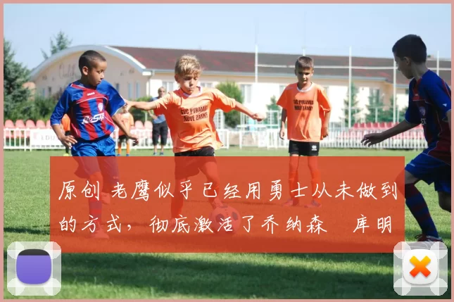 原创 老鹰似乎已经用勇士从未做到的方式，彻底激活了乔纳森・库明加