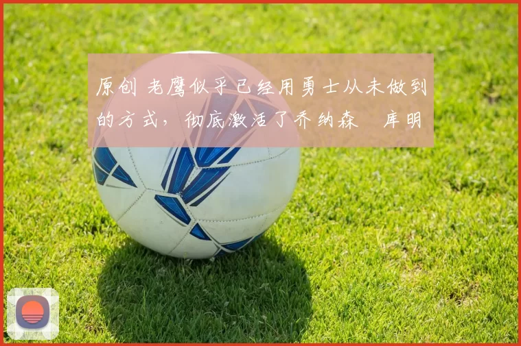 原创 老鹰似乎已经用勇士从未做到的方式，彻底激活了乔纳森・库明加